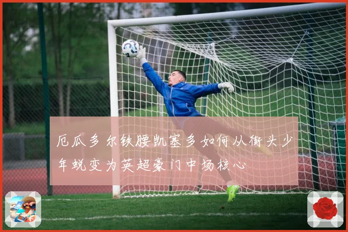 厄瓜多尔铁腰凯塞多如何从街头少年蜕变为英超豪门中场核心