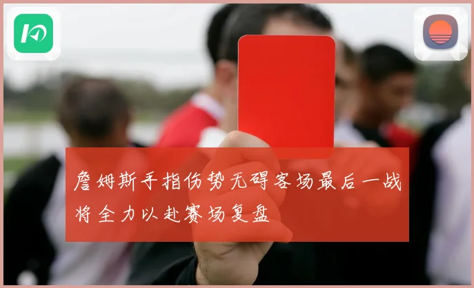 詹姆斯手指伤势无碍客场最后一战将全力以赴赛场复盘