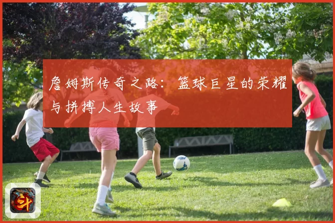 詹姆斯传奇之路：篮球巨星的荣耀与拼搏人生故事