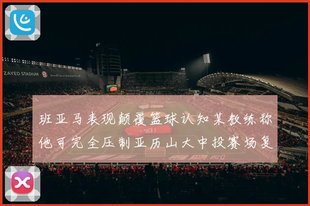 班亚马表现颠覆篮球认知某教练称他可完全压制亚历山大中投赛场复盘