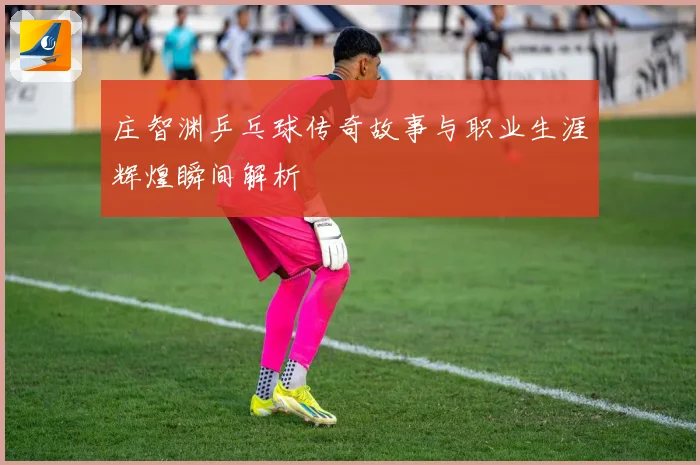 庄智渊乒乓球传奇故事与职业生涯辉煌瞬间解析