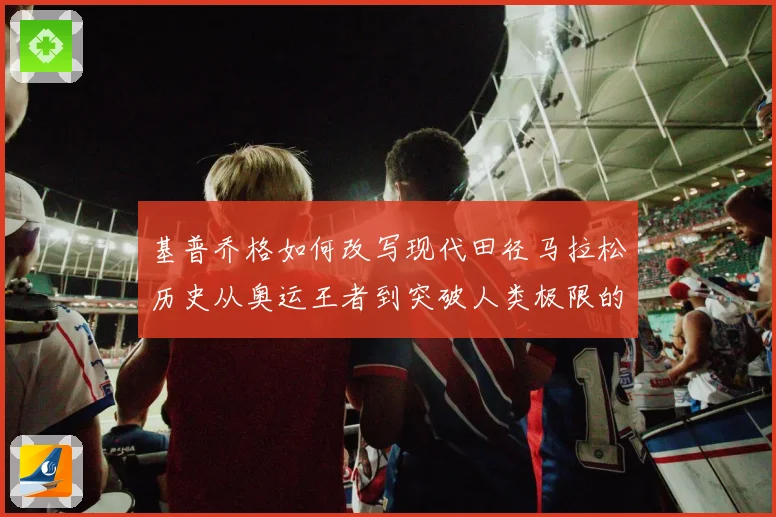 基普乔格如何改写现代田径马拉松历史从奥运王者到突破人类极限的速度传奇
