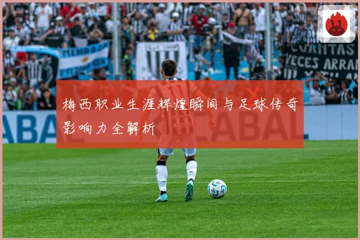 梅西职业生涯辉煌瞬间与足球传奇影响力全解析
