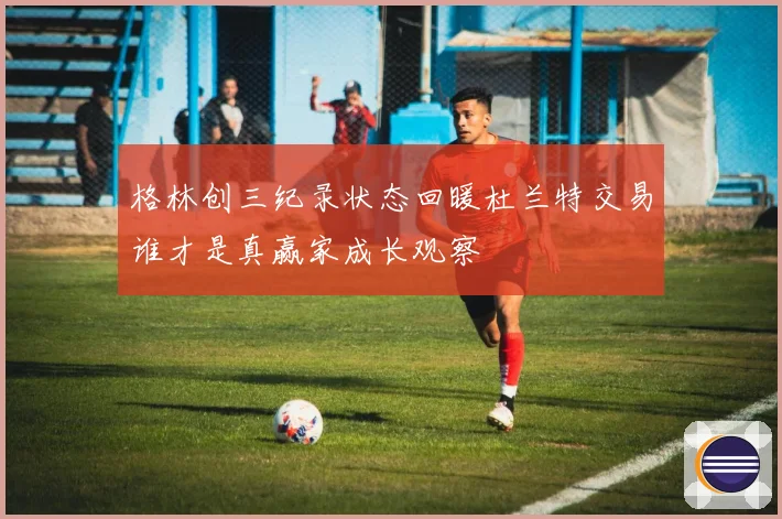格林创三纪录状态回暖杜兰特交易谁才是真赢家成长观察