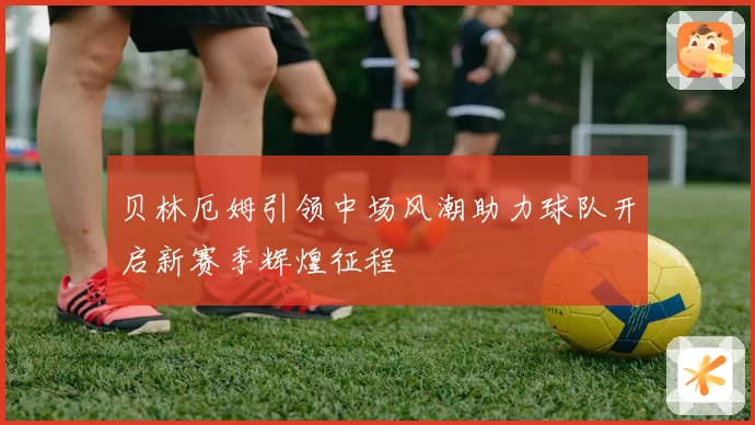 贝林厄姆引领中场风潮助力球队开启新赛季辉煌征程