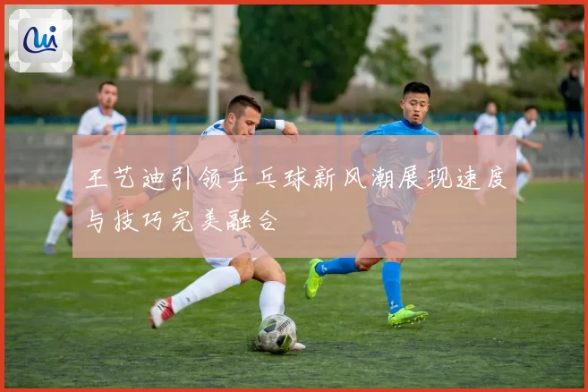 王艺迪引领乒乓球新风潮展现速度与技巧完美融合