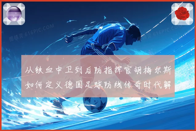 从铁血中卫到后防指挥官胡梅尔斯如何定义德国足球防线传奇时代解析