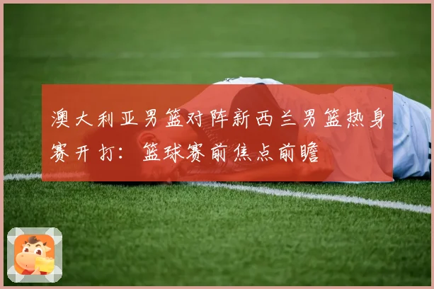 澳大利亚男篮对阵新西兰男篮热身赛开打：篮球赛前焦点前瞻