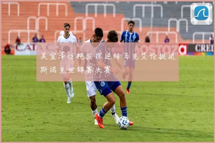 吴宜泽惊艳发挥逆转马克艾伦挺进斯诺克世锦赛决赛