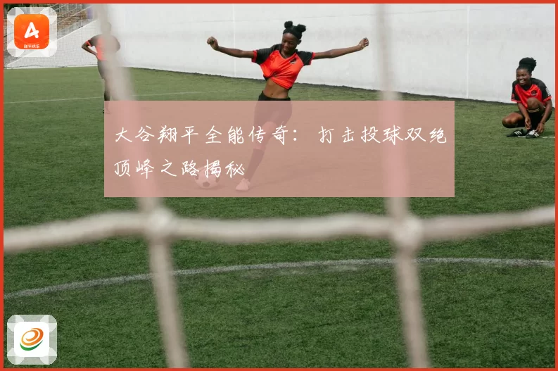 大谷翔平全能传奇：打击投球双绝顶峰之路揭秘