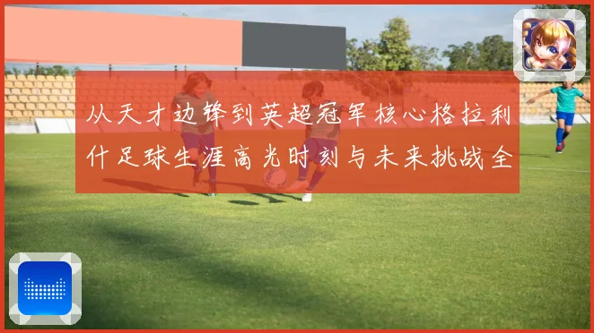 从天才边锋到英超冠军核心格拉利什足球生涯高光时刻与未来挑战全景观察