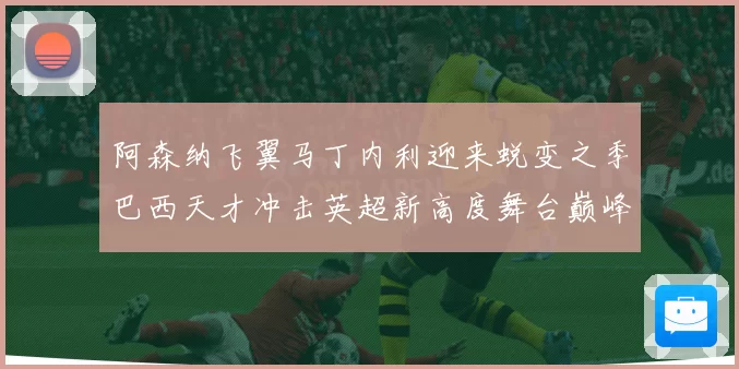 阿森纳飞翼马丁内利迎来蜕变之季巴西天才冲击英超新高度舞台巅峰