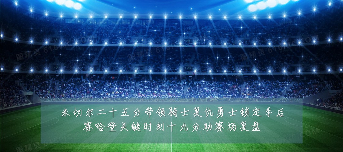 米切尔二十五分带领骑士复仇勇士锁定季后赛哈登关键时刻十九分助赛场复盘