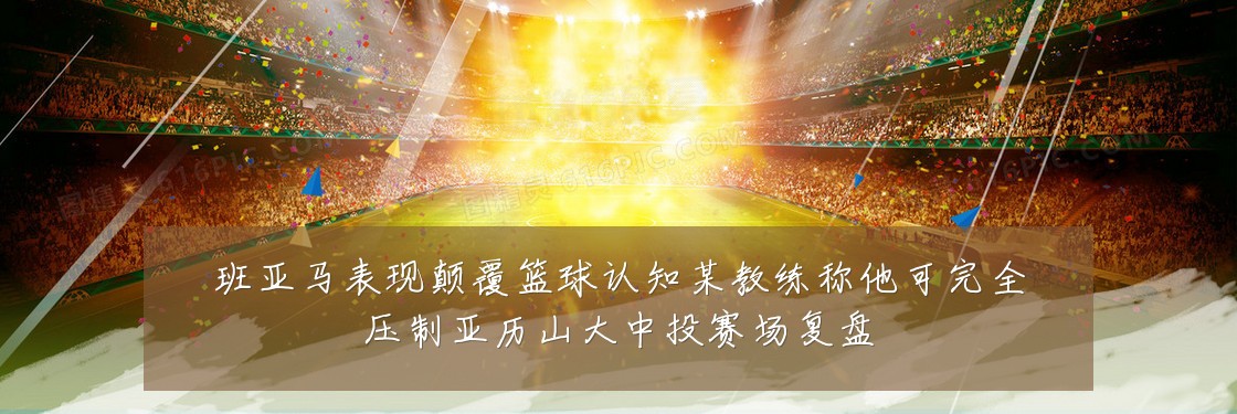 班亚马表现颠覆篮球认知某教练称他可完全压制亚历山大中投赛场复盘